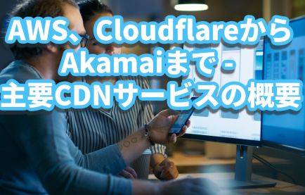 CDNの選択ガイド：AWS、CloudflareからAkamaiまで - 9つの主要CDNサービスの概要と特徴